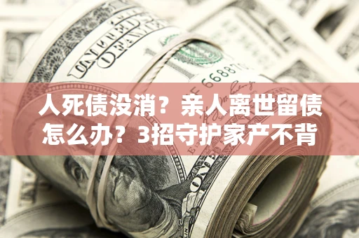 武汉人死债没消？亲人离世留债怎么办？3招守护家产不背锅