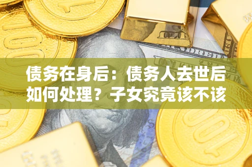 武汉债务在身后：债务人去世后如何处理？子女究竟该不该还钱？