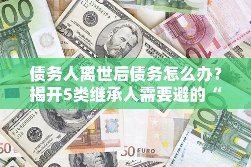 武汉债务人离世后债务怎么办？揭开5类继承人需要避的“坑”