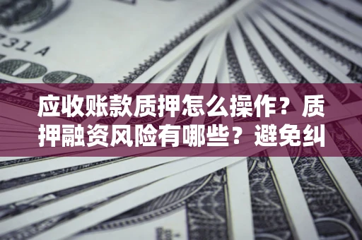 武汉应收账款质押怎么操作？质押融资风险有哪些？避免纠纷高效融资技巧